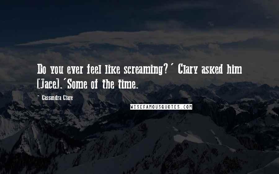 Cassandra Clare Quotes: Do you ever feel like screaming?' Clary asked him [Jace].'Some of the time.