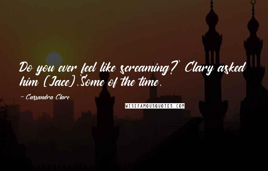 Cassandra Clare Quotes: Do you ever feel like screaming?' Clary asked him [Jace].'Some of the time.