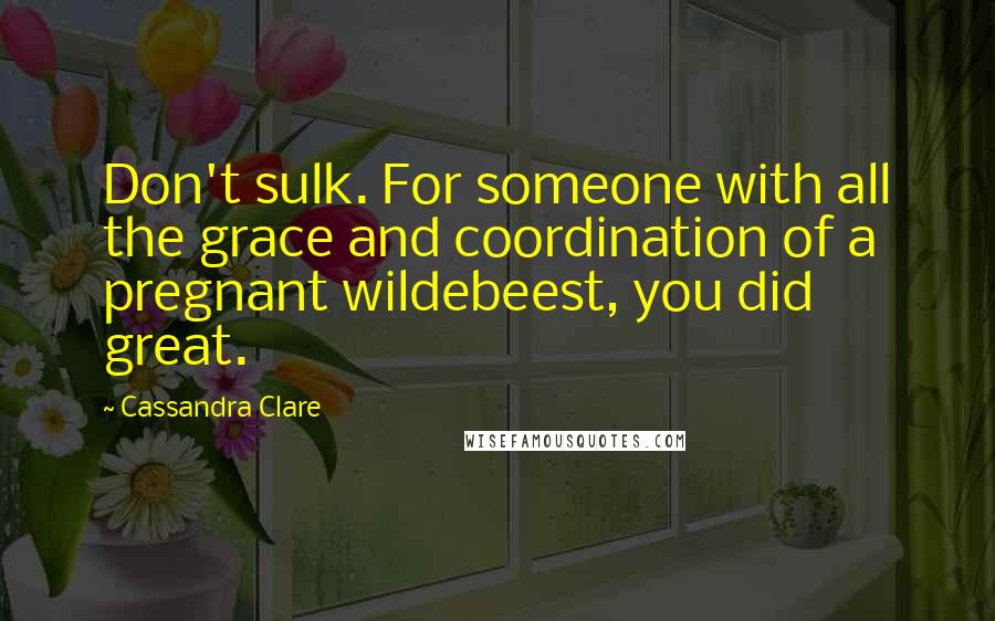 Cassandra Clare Quotes: Don't sulk. For someone with all the grace and coordination of a pregnant wildebeest, you did great.