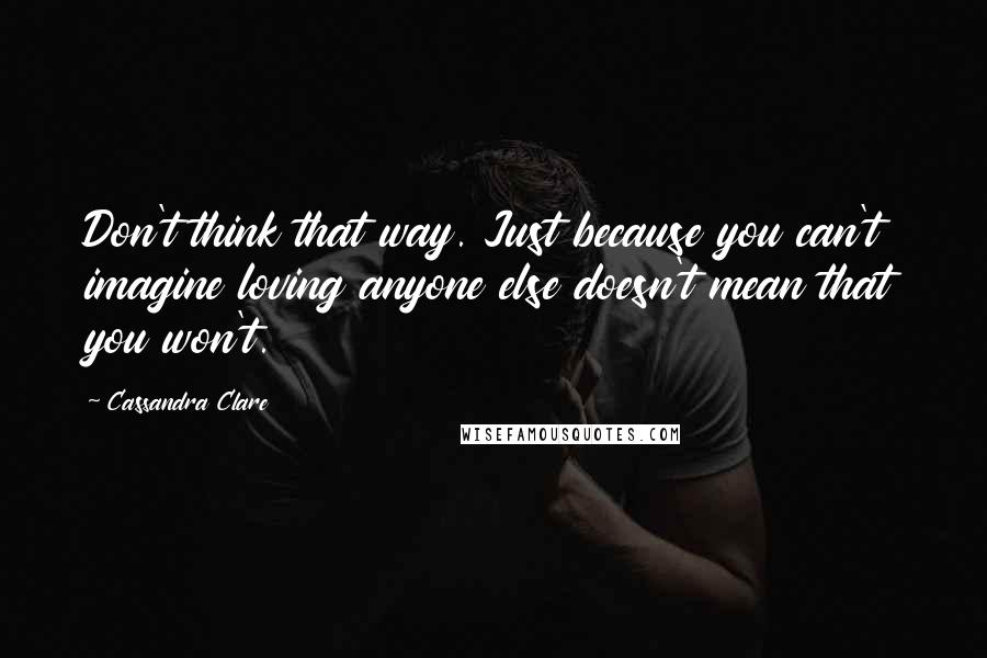 Cassandra Clare Quotes: Don't think that way. Just because you can't imagine loving anyone else doesn't mean that you won't.