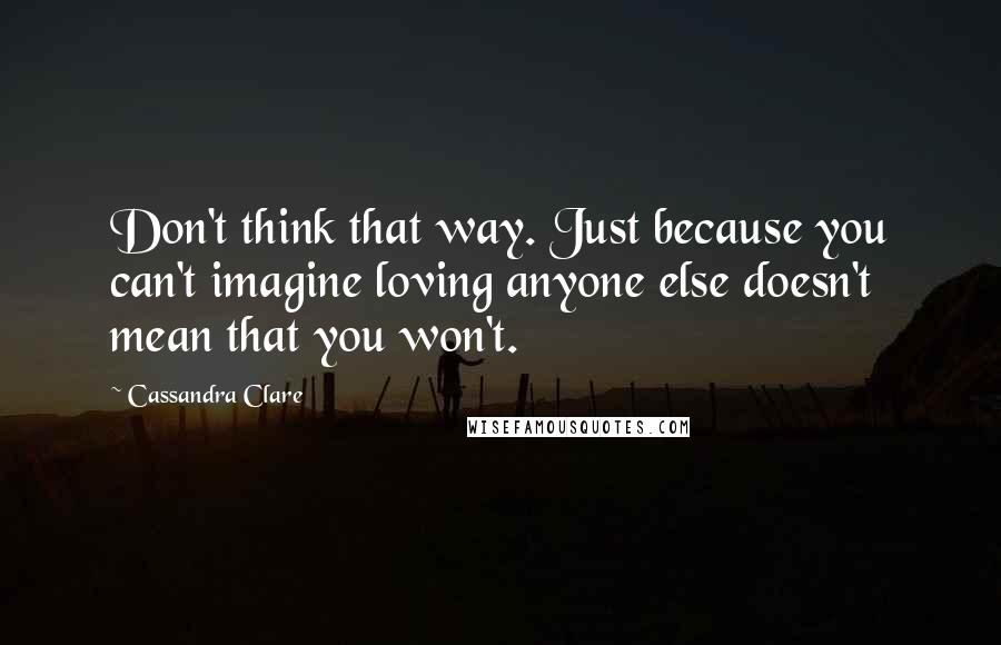 Cassandra Clare Quotes: Don't think that way. Just because you can't imagine loving anyone else doesn't mean that you won't.