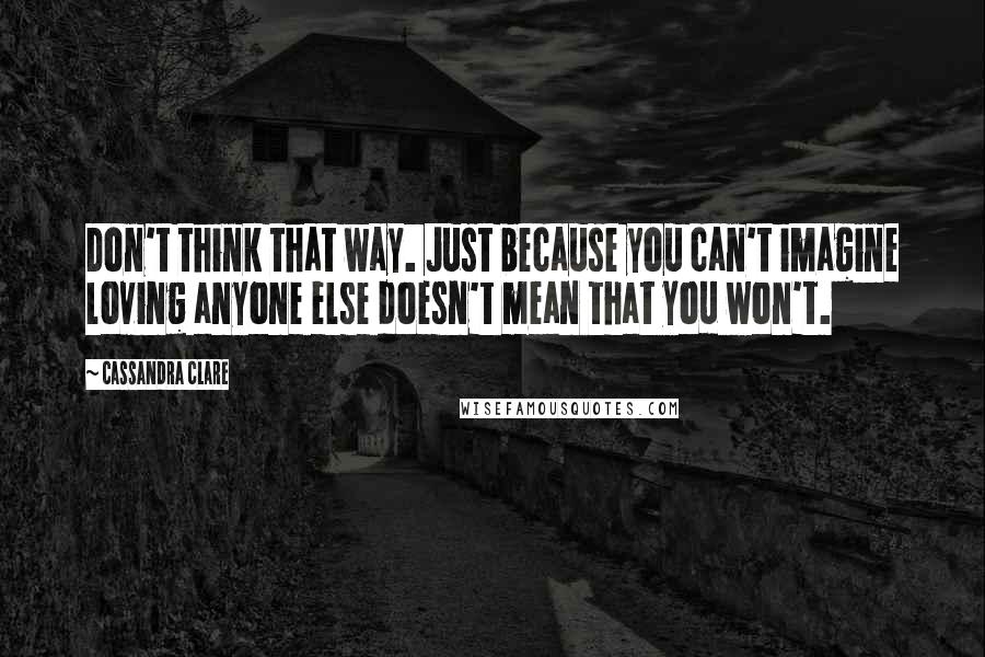 Cassandra Clare Quotes: Don't think that way. Just because you can't imagine loving anyone else doesn't mean that you won't.