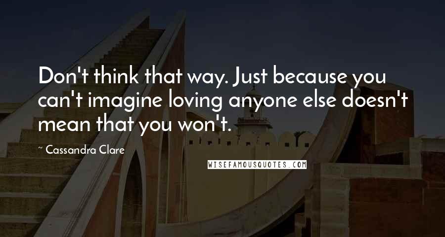 Cassandra Clare Quotes: Don't think that way. Just because you can't imagine loving anyone else doesn't mean that you won't.