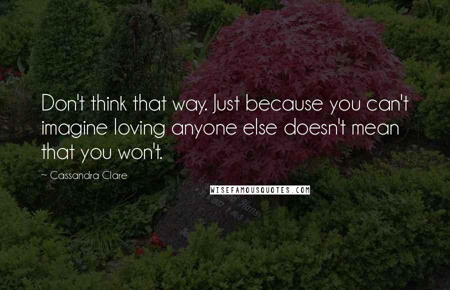 Cassandra Clare Quotes: Don't think that way. Just because you can't imagine loving anyone else doesn't mean that you won't.