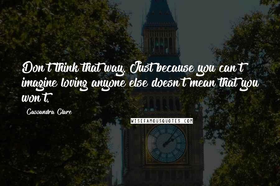 Cassandra Clare Quotes: Don't think that way. Just because you can't imagine loving anyone else doesn't mean that you won't.