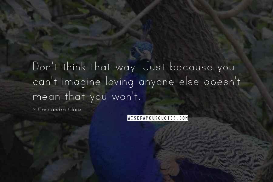 Cassandra Clare Quotes: Don't think that way. Just because you can't imagine loving anyone else doesn't mean that you won't.