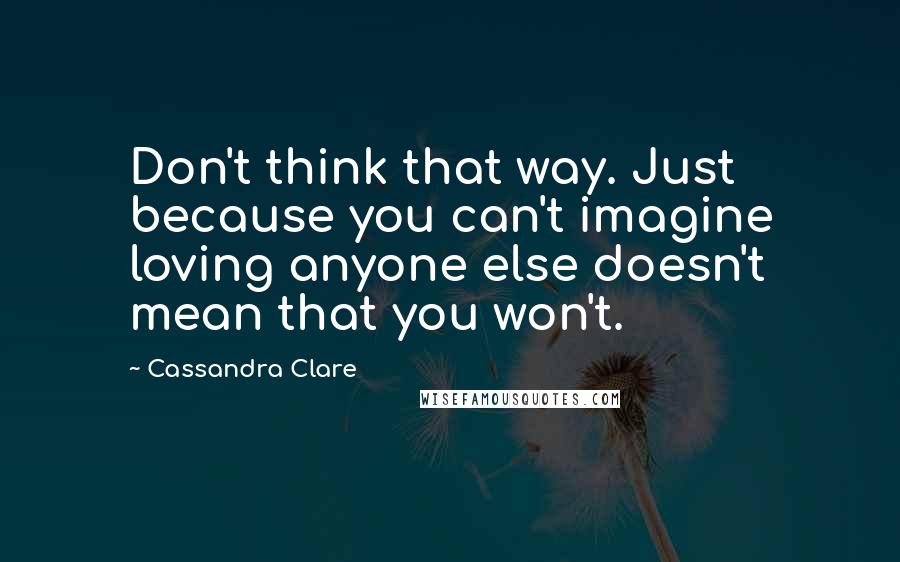 Cassandra Clare Quotes: Don't think that way. Just because you can't imagine loving anyone else doesn't mean that you won't.