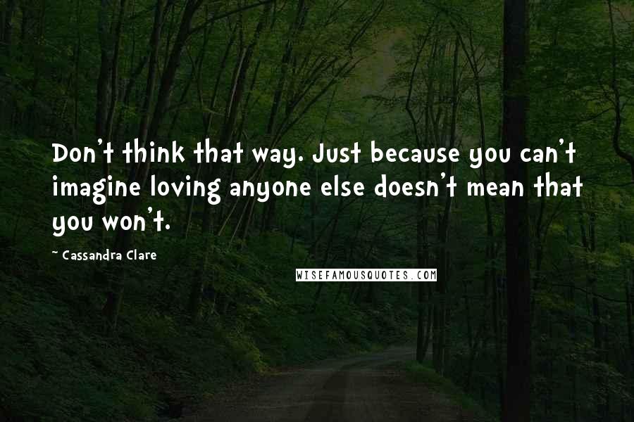 Cassandra Clare Quotes: Don't think that way. Just because you can't imagine loving anyone else doesn't mean that you won't.