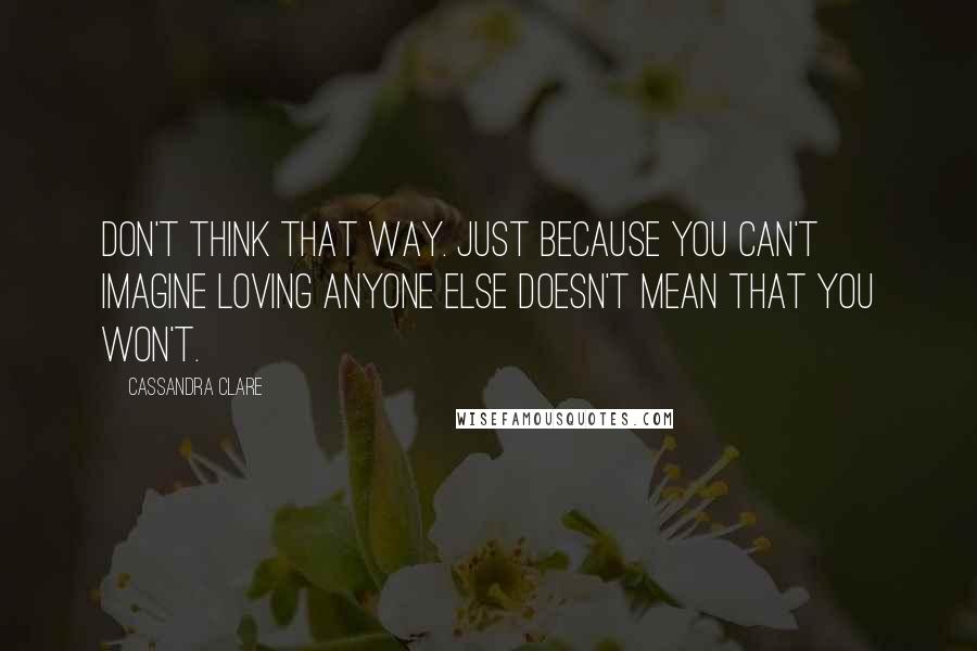 Cassandra Clare Quotes: Don't think that way. Just because you can't imagine loving anyone else doesn't mean that you won't.