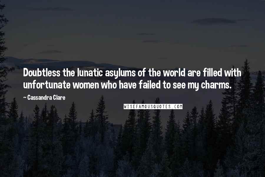 Cassandra Clare Quotes: Doubtless the lunatic asylums of the world are filled with unfortunate women who have failed to see my charms.