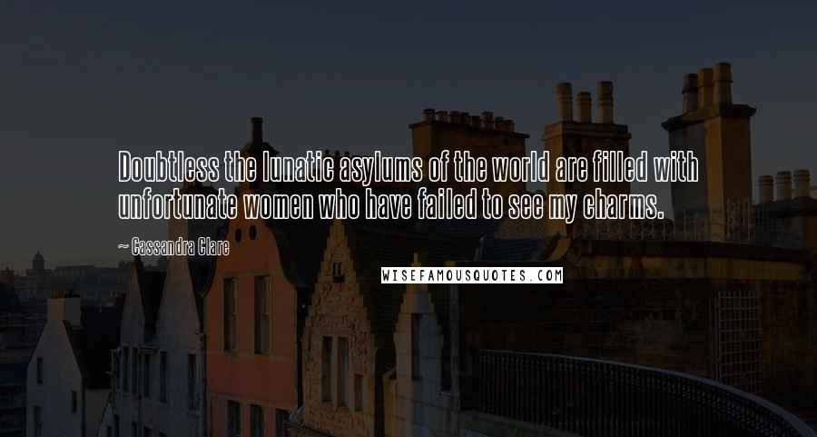 Cassandra Clare Quotes: Doubtless the lunatic asylums of the world are filled with unfortunate women who have failed to see my charms.