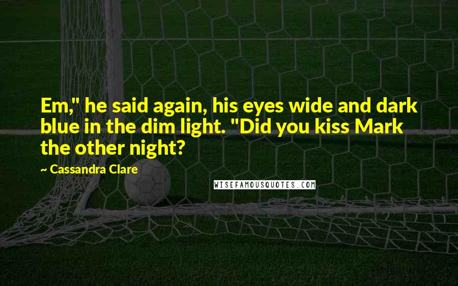 Cassandra Clare Quotes: Em," he said again, his eyes wide and dark blue in the dim light. "Did you kiss Mark the other night?