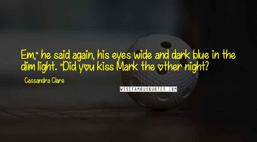 Cassandra Clare Quotes: Em," he said again, his eyes wide and dark blue in the dim light. "Did you kiss Mark the other night?