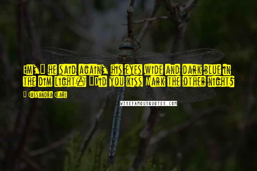 Cassandra Clare Quotes: Em," he said again, his eyes wide and dark blue in the dim light. "Did you kiss Mark the other night?