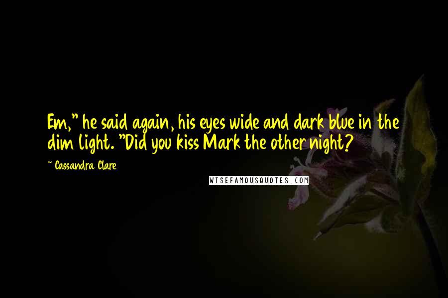 Cassandra Clare Quotes: Em," he said again, his eyes wide and dark blue in the dim light. "Did you kiss Mark the other night?