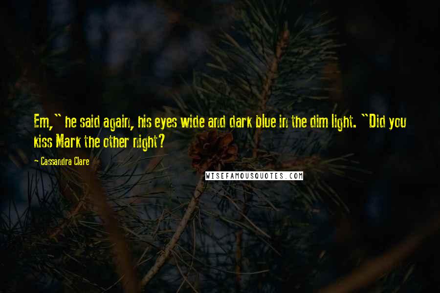 Cassandra Clare Quotes: Em," he said again, his eyes wide and dark blue in the dim light. "Did you kiss Mark the other night?