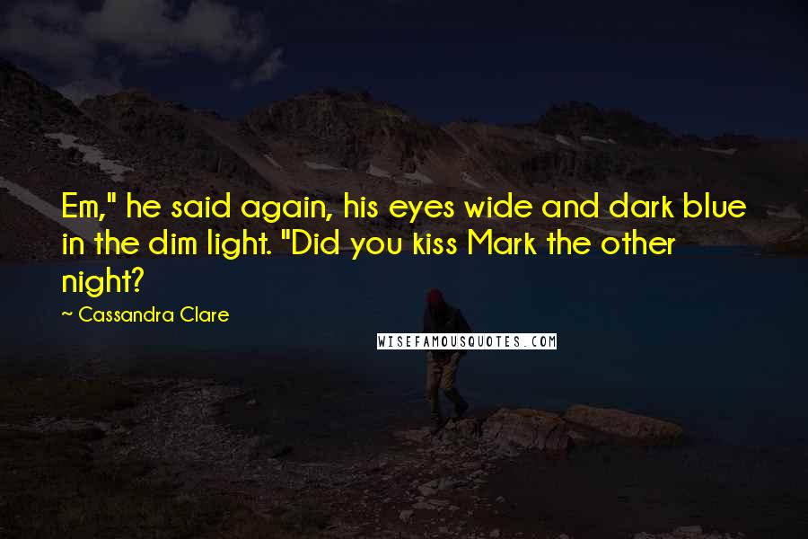 Cassandra Clare Quotes: Em," he said again, his eyes wide and dark blue in the dim light. "Did you kiss Mark the other night?