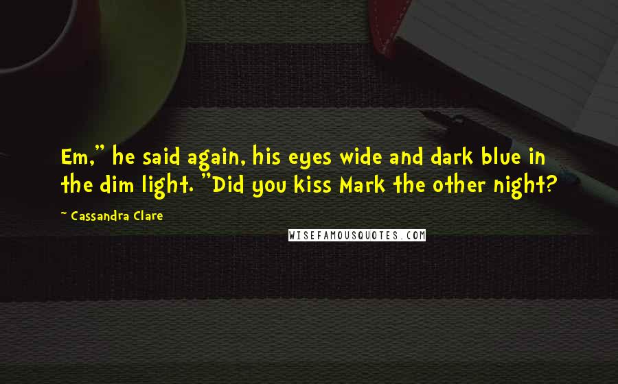 Cassandra Clare Quotes: Em," he said again, his eyes wide and dark blue in the dim light. "Did you kiss Mark the other night?