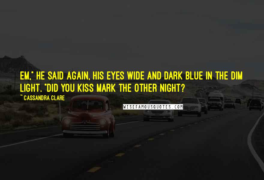 Cassandra Clare Quotes: Em," he said again, his eyes wide and dark blue in the dim light. "Did you kiss Mark the other night?