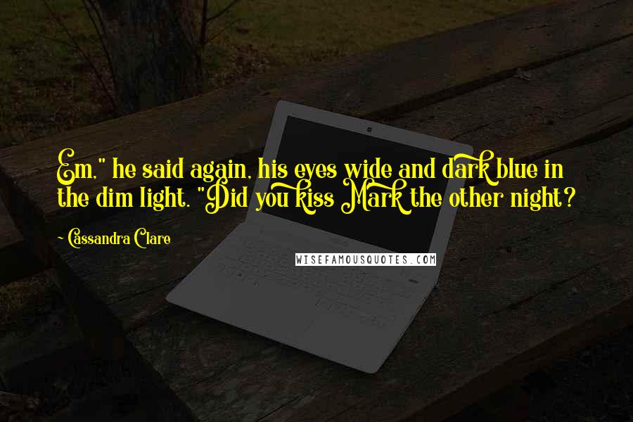 Cassandra Clare Quotes: Em," he said again, his eyes wide and dark blue in the dim light. "Did you kiss Mark the other night?