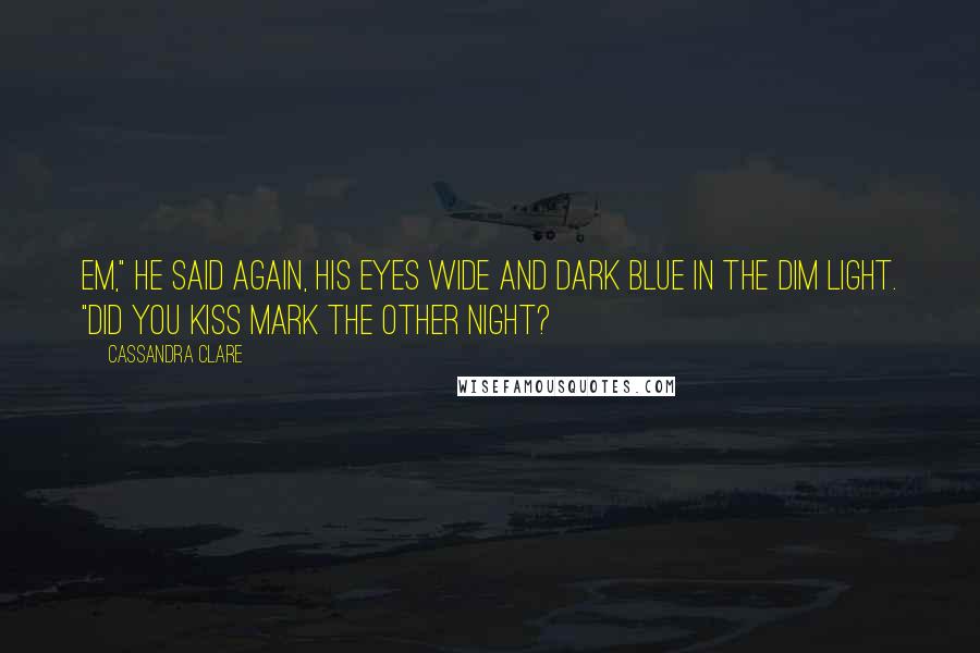 Cassandra Clare Quotes: Em," he said again, his eyes wide and dark blue in the dim light. "Did you kiss Mark the other night?