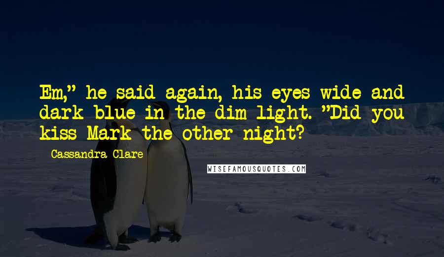 Cassandra Clare Quotes: Em," he said again, his eyes wide and dark blue in the dim light. "Did you kiss Mark the other night?