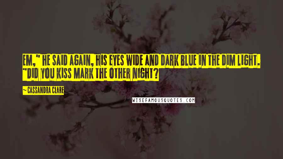 Cassandra Clare Quotes: Em," he said again, his eyes wide and dark blue in the dim light. "Did you kiss Mark the other night?