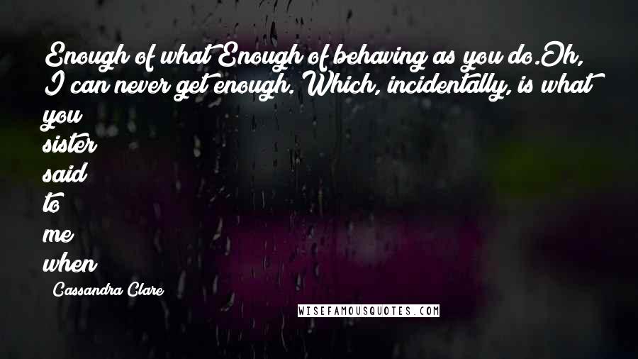Cassandra Clare Quotes: Enough of what?Enough of behaving as you do.Oh, I can never get enough. Which, incidentally, is what you sister said to me when