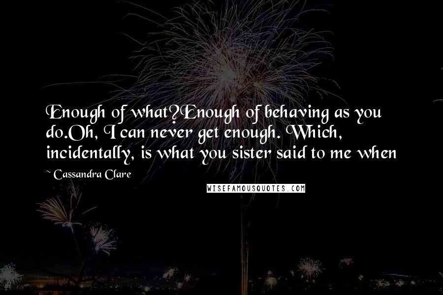 Cassandra Clare Quotes: Enough of what?Enough of behaving as you do.Oh, I can never get enough. Which, incidentally, is what you sister said to me when