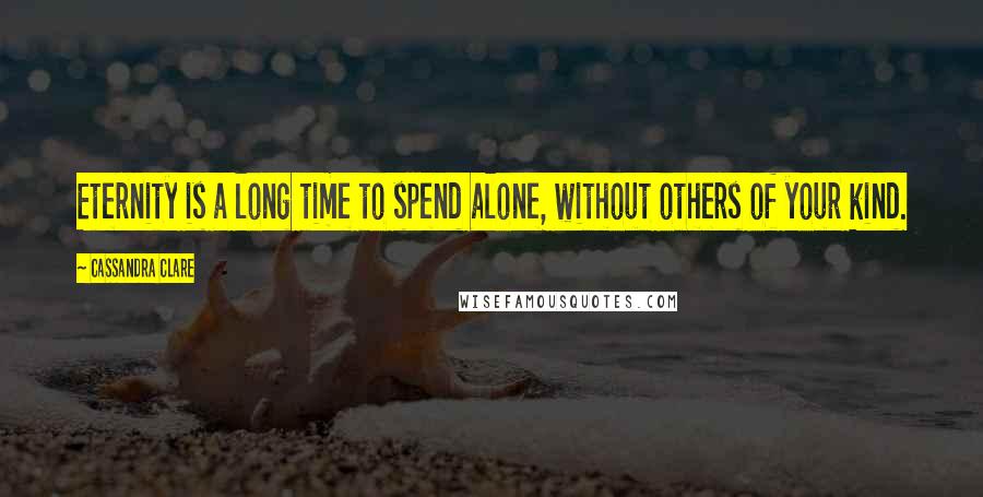 Cassandra Clare Quotes: Eternity is a long time to spend alone, without others of your kind.