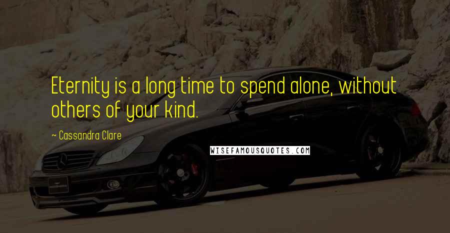 Cassandra Clare Quotes: Eternity is a long time to spend alone, without others of your kind.