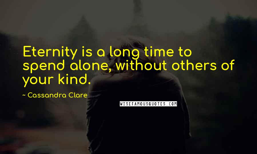 Cassandra Clare Quotes: Eternity is a long time to spend alone, without others of your kind.