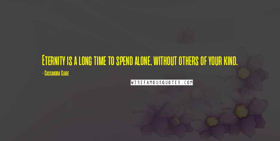 Cassandra Clare Quotes: Eternity is a long time to spend alone, without others of your kind.