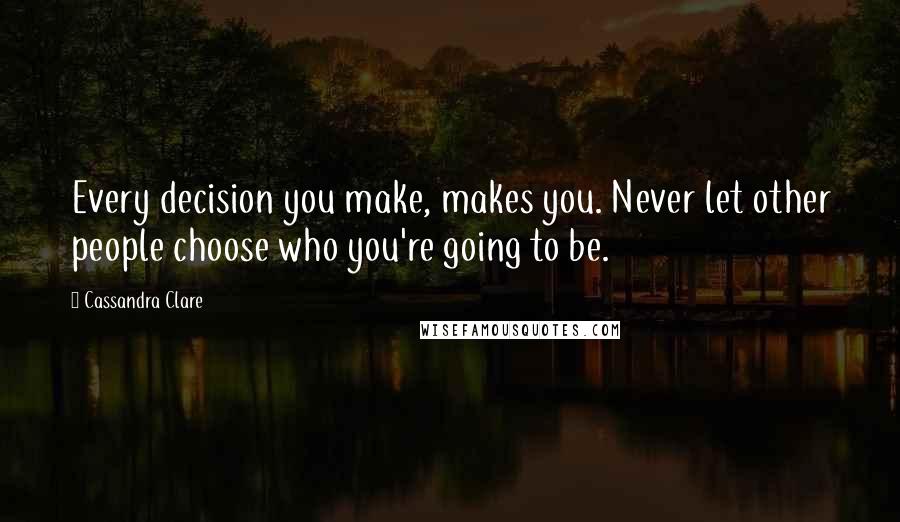 Cassandra Clare Quotes: Every decision you make, makes you. Never let other people choose who you're going to be.