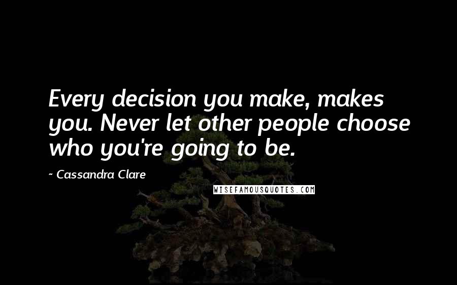 Cassandra Clare Quotes: Every decision you make, makes you. Never let other people choose who you're going to be.
