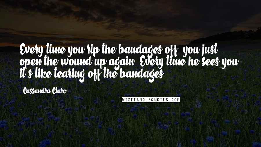 Cassandra Clare Quotes: Every time you rip the bandages off, you just open the wound up again. Every time he sees you, it's like tearing off the bandages.