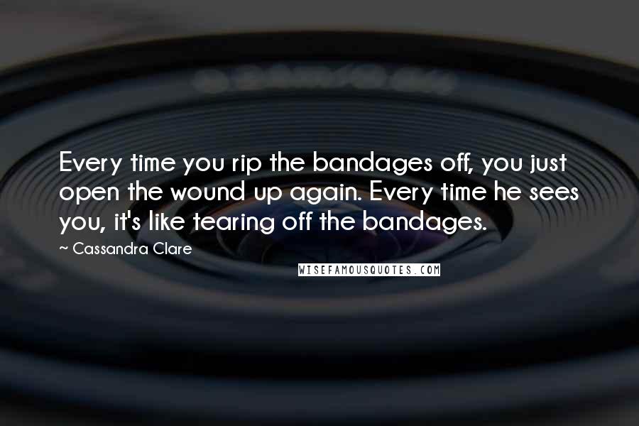Cassandra Clare Quotes: Every time you rip the bandages off, you just open the wound up again. Every time he sees you, it's like tearing off the bandages.