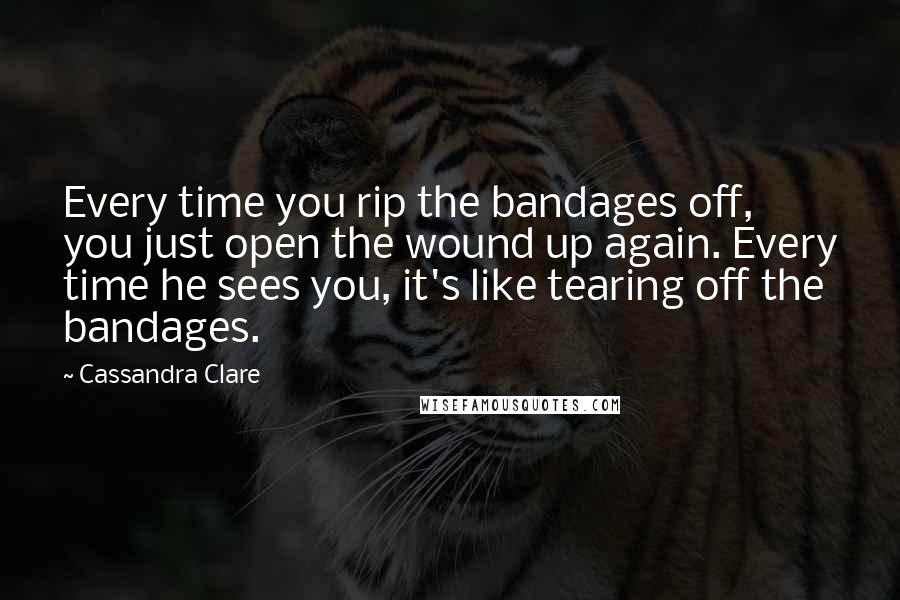 Cassandra Clare Quotes: Every time you rip the bandages off, you just open the wound up again. Every time he sees you, it's like tearing off the bandages.