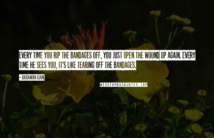 Cassandra Clare Quotes: Every time you rip the bandages off, you just open the wound up again. Every time he sees you, it's like tearing off the bandages.