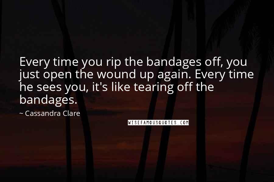 Cassandra Clare Quotes: Every time you rip the bandages off, you just open the wound up again. Every time he sees you, it's like tearing off the bandages.