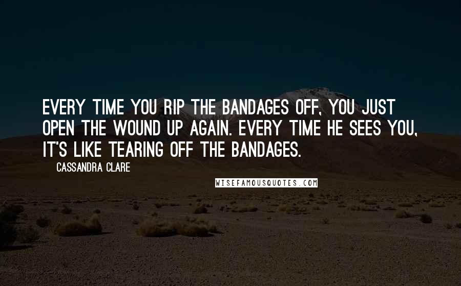 Cassandra Clare Quotes: Every time you rip the bandages off, you just open the wound up again. Every time he sees you, it's like tearing off the bandages.