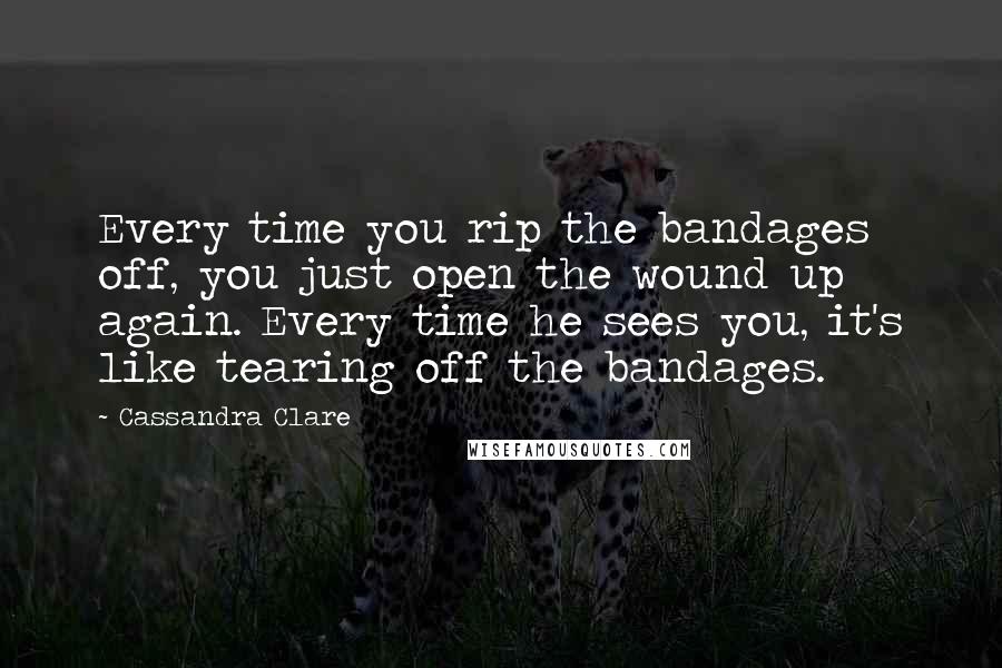 Cassandra Clare Quotes: Every time you rip the bandages off, you just open the wound up again. Every time he sees you, it's like tearing off the bandages.