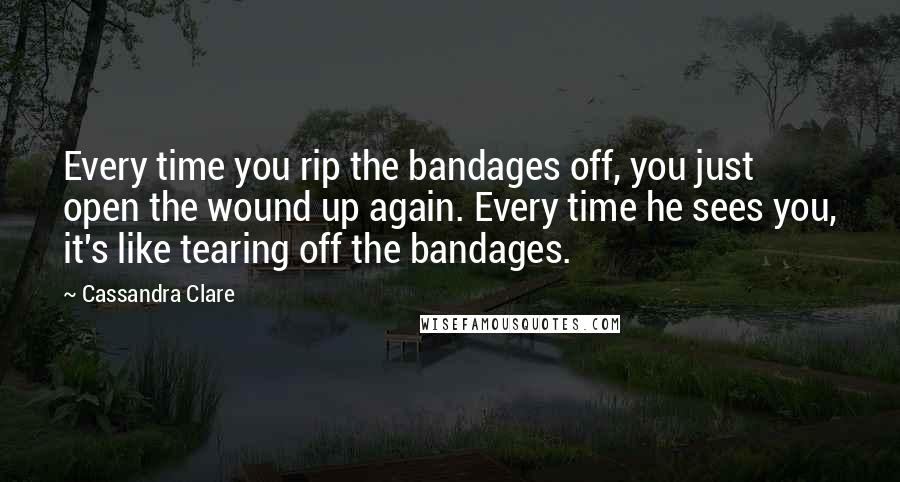 Cassandra Clare Quotes: Every time you rip the bandages off, you just open the wound up again. Every time he sees you, it's like tearing off the bandages.