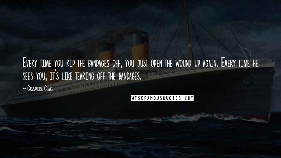 Cassandra Clare Quotes: Every time you rip the bandages off, you just open the wound up again. Every time he sees you, it's like tearing off the bandages.