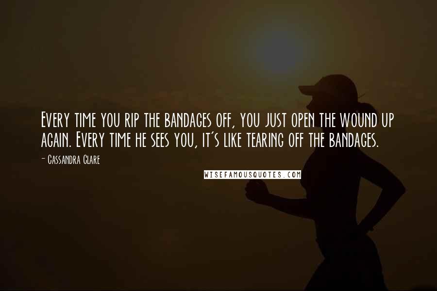 Cassandra Clare Quotes: Every time you rip the bandages off, you just open the wound up again. Every time he sees you, it's like tearing off the bandages.