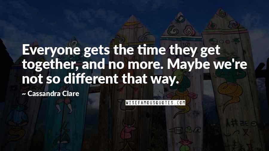 Cassandra Clare Quotes: Everyone gets the time they get together, and no more. Maybe we're not so different that way.