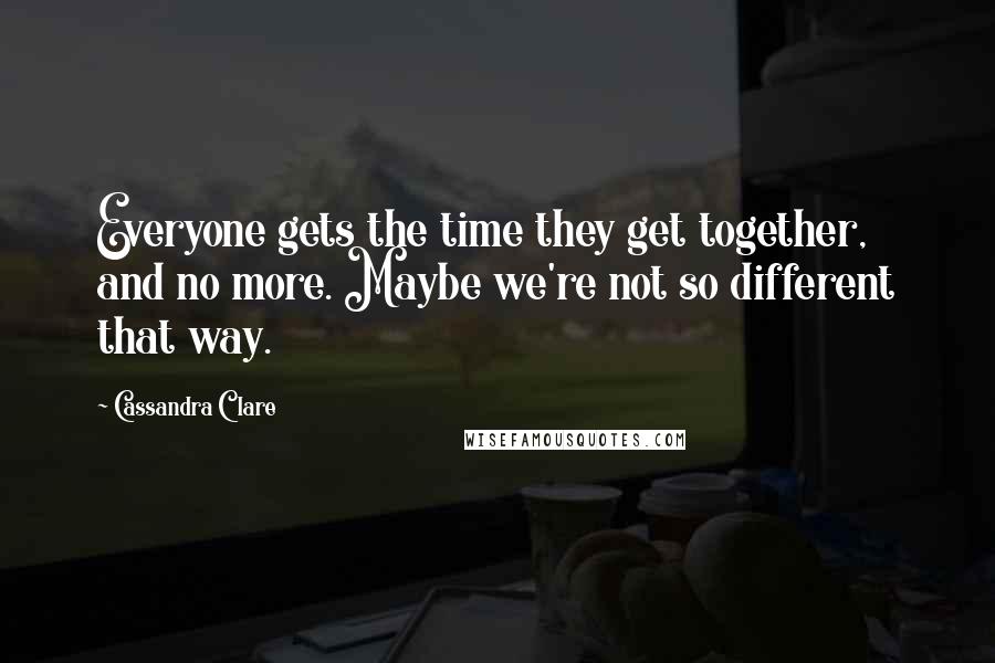 Cassandra Clare Quotes: Everyone gets the time they get together, and no more. Maybe we're not so different that way.