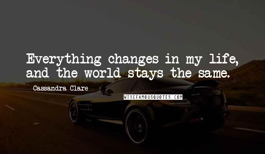 Cassandra Clare Quotes: Everything changes in my life, and the world stays the same.