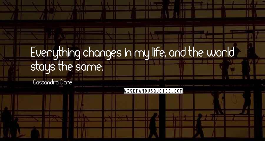 Cassandra Clare Quotes: Everything changes in my life, and the world stays the same.