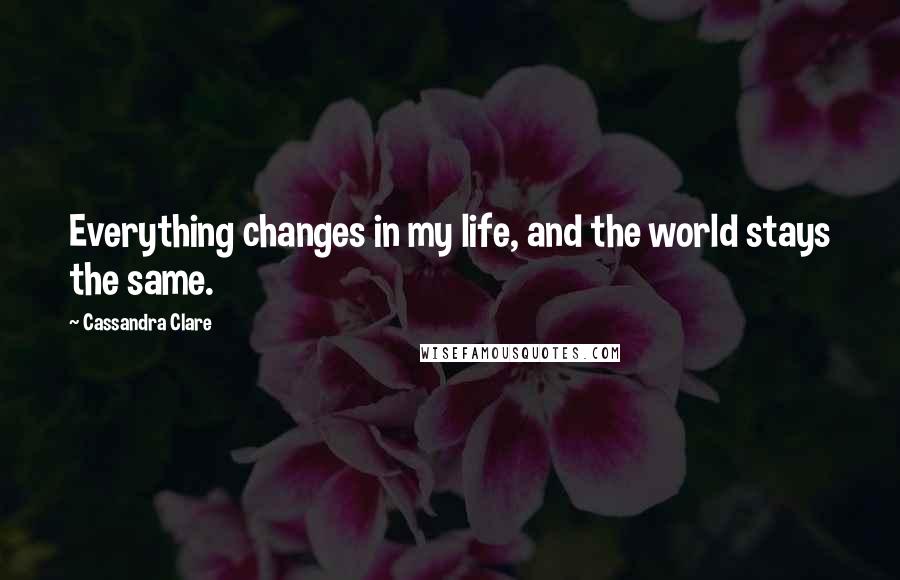 Cassandra Clare Quotes: Everything changes in my life, and the world stays the same.